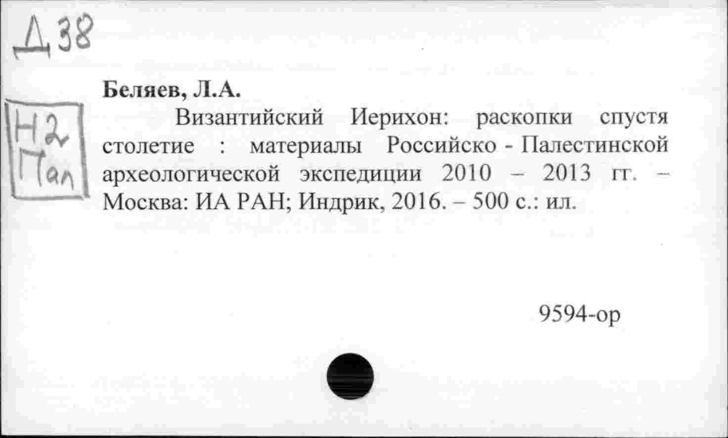 ﻿Д32
tu
Беляев, Л.А.
Византийский Иерихон: раскопки спустя столетие : материалы Российско - Палестинской археологической экспедиции 2010 - 2013 гг. -Москва: ИА РАН; Индрик, 2016. - 500 с.: ил.
9594-ор